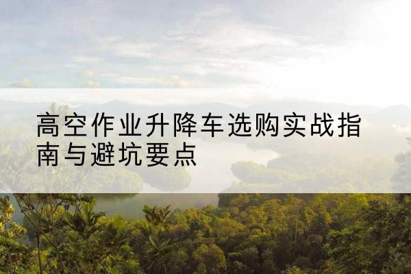 栾城升降车怎么选-高空作业升降车选购实战指南与避坑要点