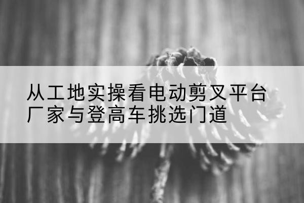 栾城电动剪叉升降平台厂家-从工地实操看电动剪叉平台厂家与登高车挑选门道