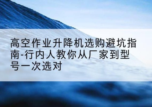 栾城升降平台厂家-高空作业升降机选购避坑指南-行内人教你从厂家到型号一次选对