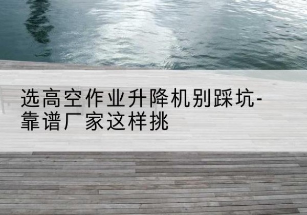 栾城剪叉式升降机厂家-选高空作业升降机别踩坑-靠谱厂家这样挑