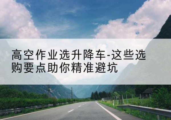 栾城升降车厂家-高空作业选升降车-这些选购要点助你*避坑
