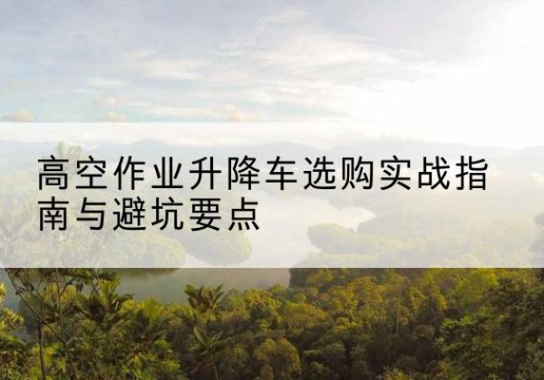 栾城升降车怎么选-高空作业升降车选购实战指南与避坑要点