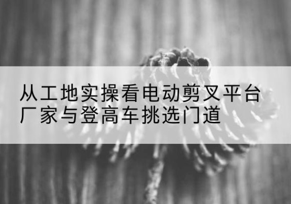栾城电动剪叉升降平台厂家-从工地实操看电动剪叉平台厂家与登高车挑选门道